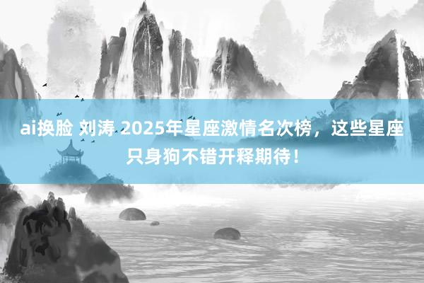 ai换脸 刘涛 2025年星座激情名次榜，这些星座只身狗不错开释期待！
