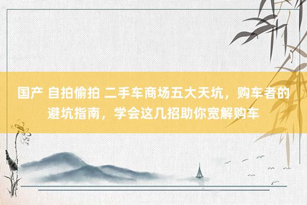 国产 自拍偷拍 二手车商场五大天坑，购车者的避坑指南，学会这几招助你宽解购车