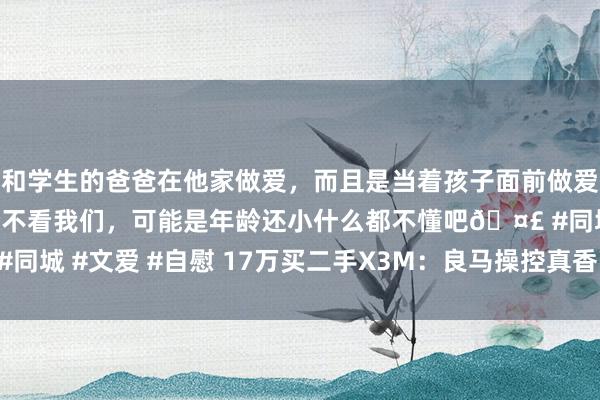 和学生的爸爸在他家做爱，而且是当着孩子面前做爱，太刺激了，孩子完全不看我们，可能是年龄还小什么都不懂吧🤣 #同城 #文爱 #自慰 17万买二手X3M：良马操控真香？事故隐患别残暴！