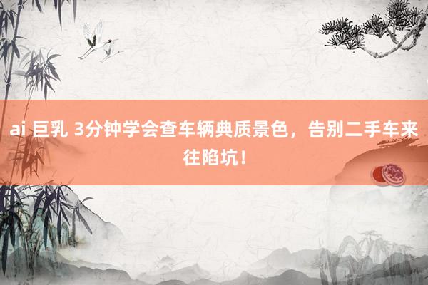 ai 巨乳 3分钟学会查车辆典质景色，告别二手车来往陷坑！