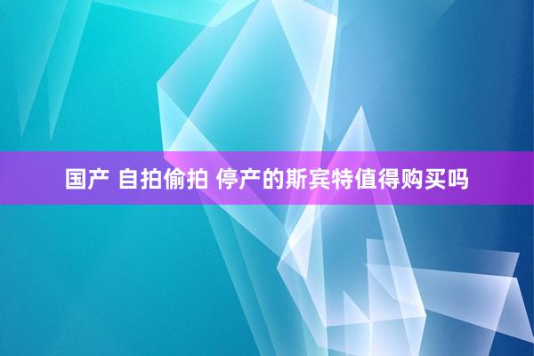 国产 自拍偷拍 停产的斯宾特值得购买吗