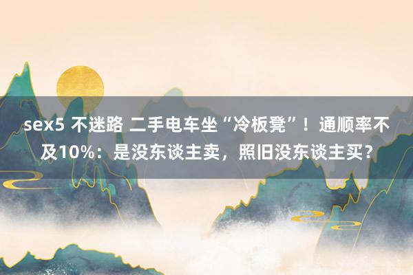 sex5 不迷路 二手电车坐“冷板凳”！通顺率不及10%：是没东谈主卖，照旧没东谈主买？