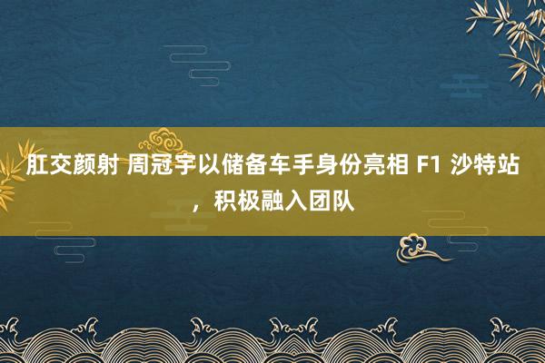 肛交颜射 周冠宇以储备车手身份亮相 F1 沙特站，积极融入团队