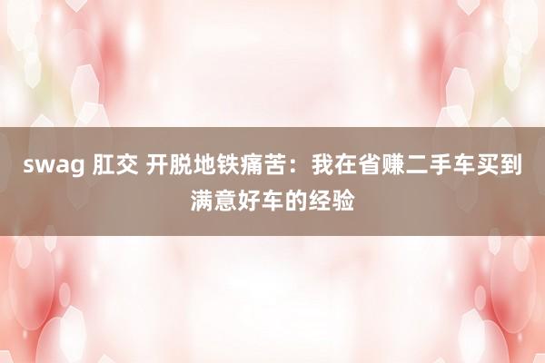 swag 肛交 开脱地铁痛苦：我在省赚二手车买到满意好车的经验