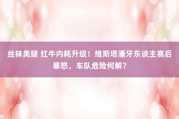 丝袜美腿 红牛内耗升级！维斯塔潘牙东谈主赛后暴怒，车队危险何解？
