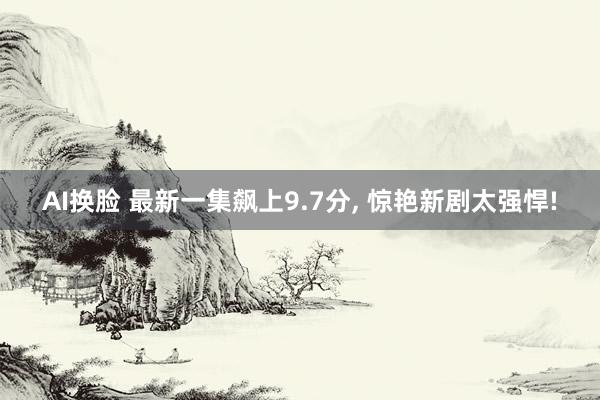 AI换脸 最新一集飙上9.7分， 惊艳新剧太强悍!