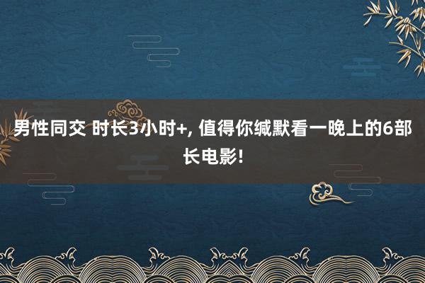 男性同交 时长3小时+， 值得你缄默看一晚上的6部长电影!