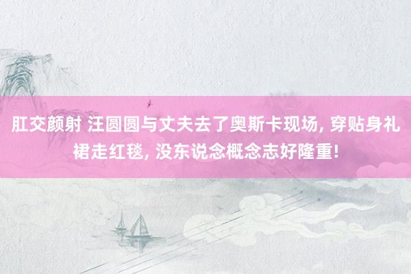 肛交颜射 汪圆圆与丈夫去了奥斯卡现场， 穿贴身礼裙走红毯， 没东说念概念志好隆重!