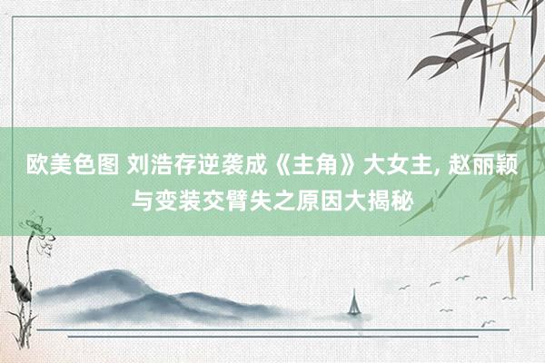 欧美色图 刘浩存逆袭成《主角》大女主， 赵丽颖与变装交臂失之原因大揭秘
