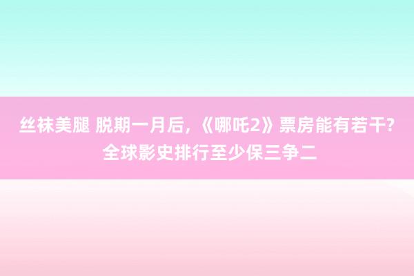 丝袜美腿 脱期一月后， 《哪吒2》票房能有若干? 全球影史排行至少保三争二