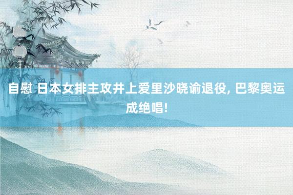 自慰 日本女排主攻井上爱里沙晓谕退役， 巴黎奥运成绝唱!