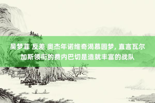 吴梦菲 反差 奥杰年诺维奇渴慕圆梦， 直言瓦尔加斯领衔的费内巴切是造就丰富的战队