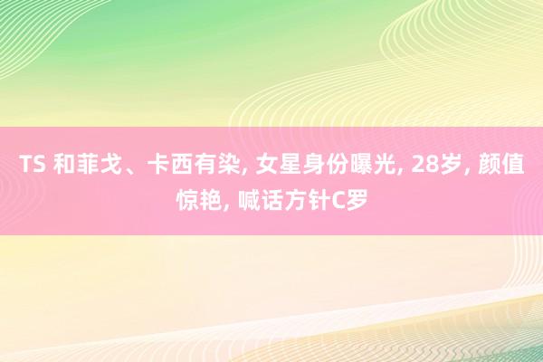 TS 和菲戈、卡西有染， 女星身份曝光， 28岁， 颜值惊艳， 喊话方针C罗