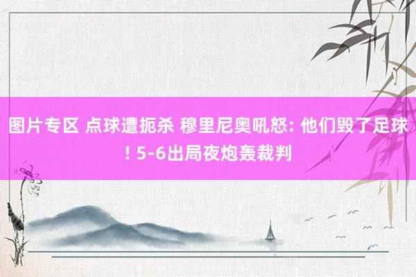 图片专区 点球遭扼杀 穆里尼奥吼怒: 他们毁了足球! 5-6出局夜炮轰裁判