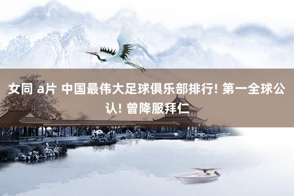 女同 a片 中国最伟大足球俱乐部排行! 第一全球公认! 曾降服拜仁