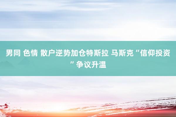 男同 色情 散户逆势加仓特斯拉 马斯克“信仰投资”争议升温