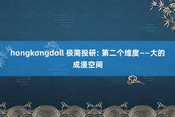 hongkongdoll 极简投研: 第二个维度——大的成漫空间