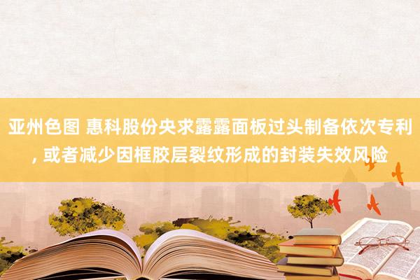 亚州色图 惠科股份央求露露面板过头制备依次专利， 或者减少因框胶层裂纹形成的封装失效风险