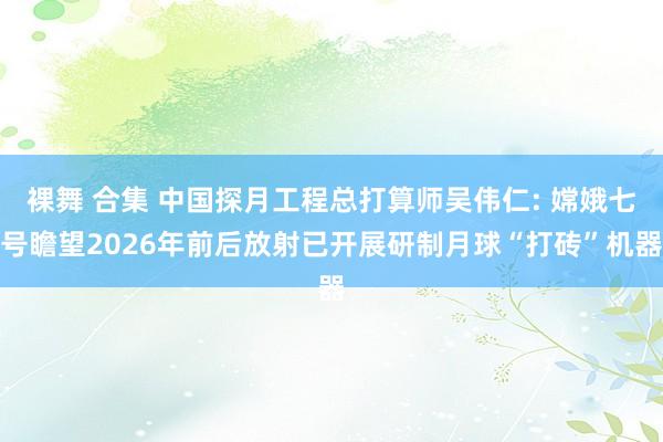 裸舞 合集 中国探月工程总打算师吴伟仁: 嫦娥七号瞻望2026年前后放射已开展研制月球“打砖”机器