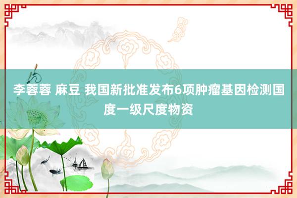 李蓉蓉 麻豆 我国新批准发布6项肿瘤基因检测国度一级尺度物资