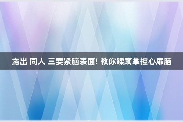 露出 同人 三要紧脑表面! 教你蹂躏掌控心扉脑