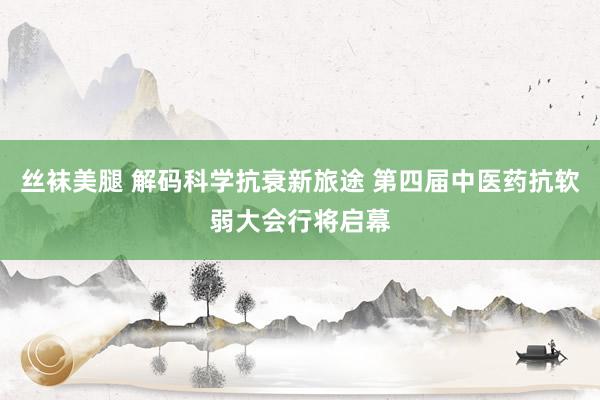 丝袜美腿 解码科学抗衰新旅途 第四届中医药抗软弱大会行将启幕