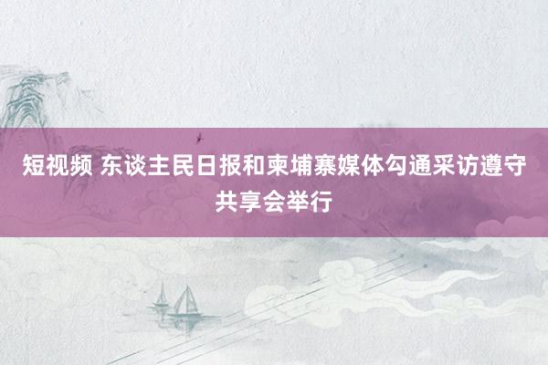 短视频 东谈主民日报和柬埔寨媒体勾通采访遵守共享会举行
