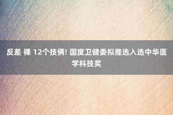 反差 裸 12个技俩! 国度卫健委拟推选入选中华医学科技奖