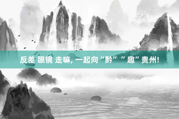 反差 眼镜 走嘛， 一起向“黔” ”趣”贵州!