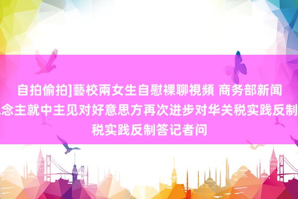 自拍偷拍]藝校兩女生自慰裸聊視頻 商务部新闻发言东说念主就中主见对好意思方再次进步对华关税实践反制答记者问