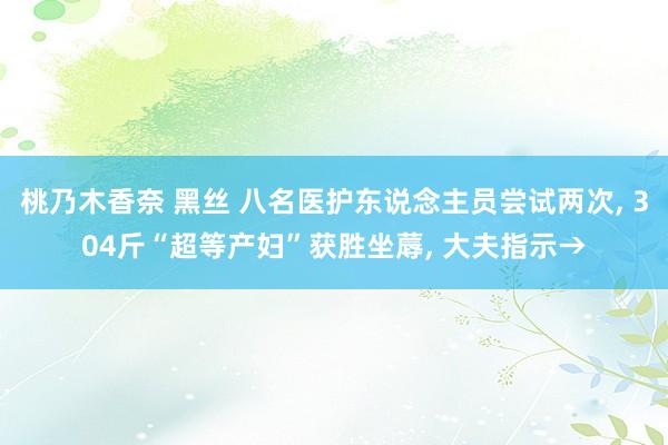 桃乃木香奈 黑丝 八名医护东说念主员尝试两次， 304斤“超等产妇”获胜坐蓐， 大夫指示→