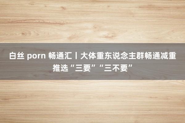 白丝 porn 畅通汇丨大体重东说念主群畅通减重推选“三要”“三不要”
