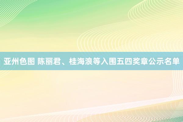 亚州色图 陈丽君、桂海浪等入围五四奖章公示名单
