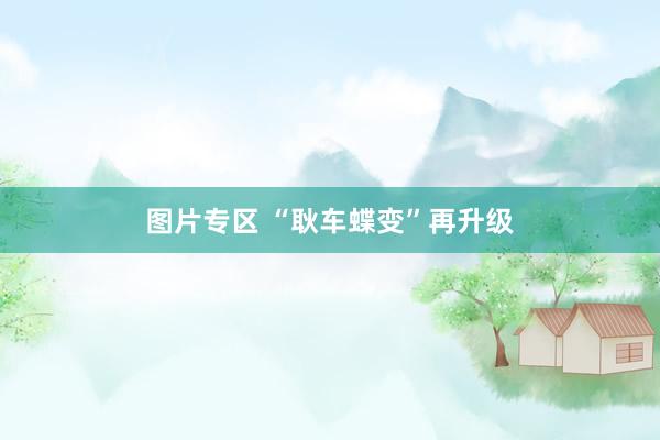 图片专区 “耿车蝶变”再升级