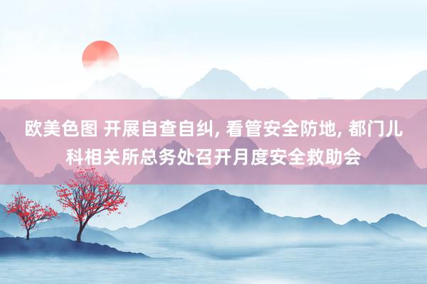 欧美色图 开展自查自纠， 看管安全防地， 都门儿科相关所总务处召开月度安全救助会
