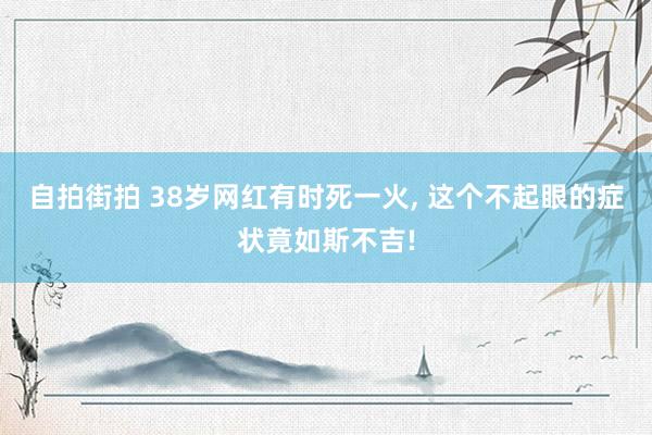 自拍街拍 38岁网红有时死一火， 这个不起眼的症状竟如斯不吉!