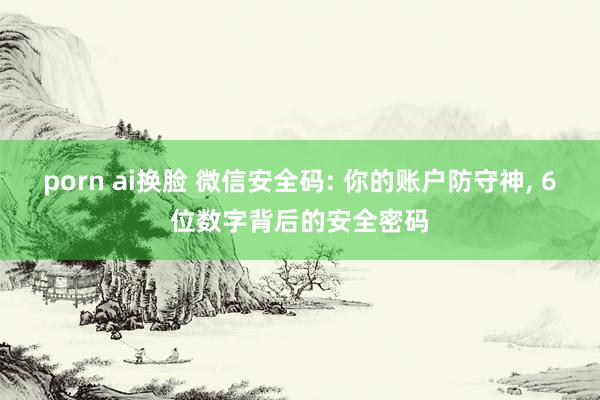 porn ai换脸 微信安全码: 你的账户防守神， 6位数字背后的安全密码