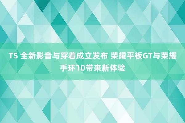 TS 全新影音与穿着成立发布 荣耀平板GT与荣耀手环10带来新体验