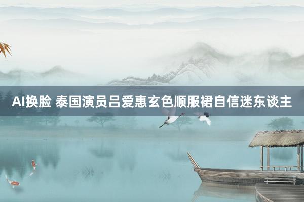 AI换脸 泰国演员吕爱惠玄色顺服裙自信迷东谈主
