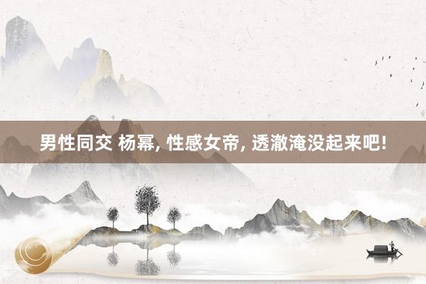 男性同交 杨幂， 性感女帝， 透澈淹没起来吧!