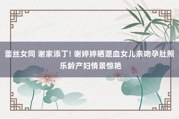蕾丝女同 谢家添丁! 谢婷婷晒混血女儿亲吻孕肚照 乐龄产妇情景惊艳
