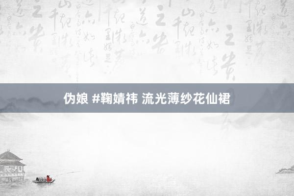 伪娘 #鞠婧祎 流光薄纱花仙裙