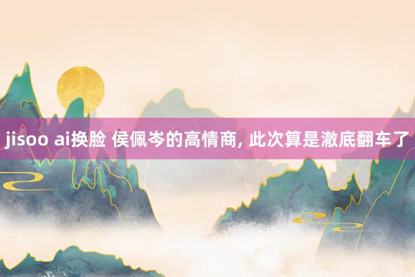 jisoo ai换脸 侯佩岑的高情商， 此次算是澈底翻车了