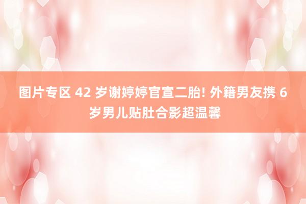 图片专区 42 岁谢婷婷官宣二胎! 外籍男友携 6 岁男儿贴肚合影超温馨
