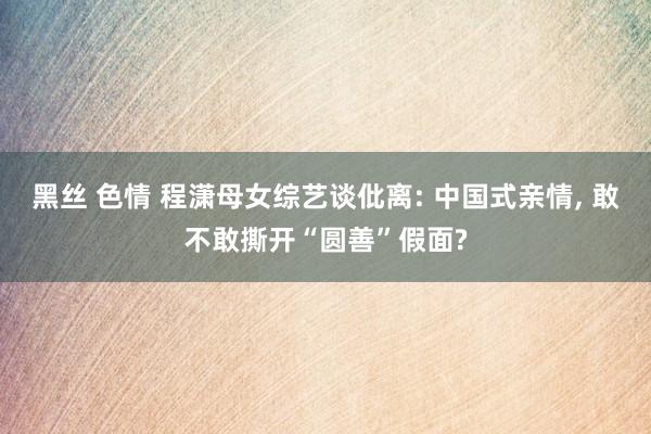 黑丝 色情 程潇母女综艺谈仳离: 中国式亲情， 敢不敢撕开“圆善”假面?