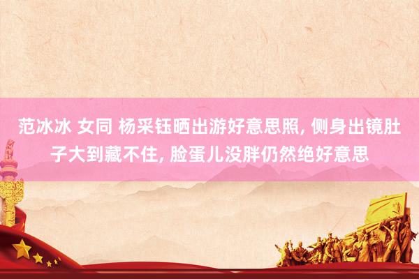 范冰冰 女同 杨采钰晒出游好意思照， 侧身出镜肚子大到藏不住， 脸蛋儿没胖仍然绝好意思