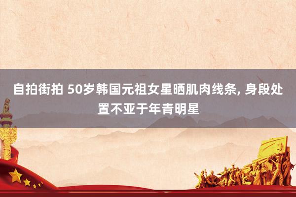 自拍街拍 50岁韩国元祖女星晒肌肉线条， 身段处置不亚于年青明星