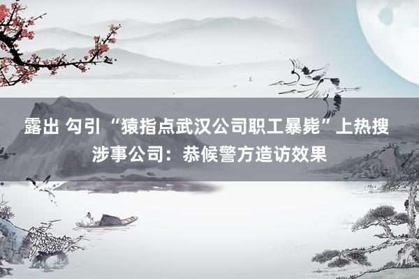 露出 勾引 “猿指点武汉公司职工暴毙”上热搜 涉事公司：恭候警方造访效果