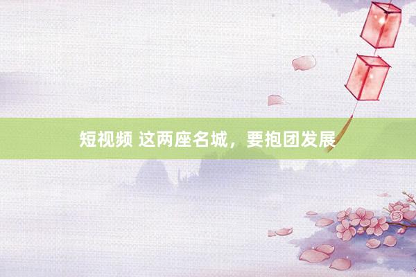 短视频 这两座名城，要抱团发展