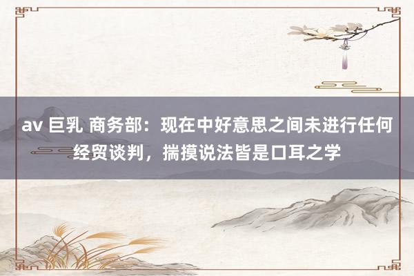 av 巨乳 商务部：现在中好意思之间未进行任何经贸谈判，揣摸说法皆是口耳之学